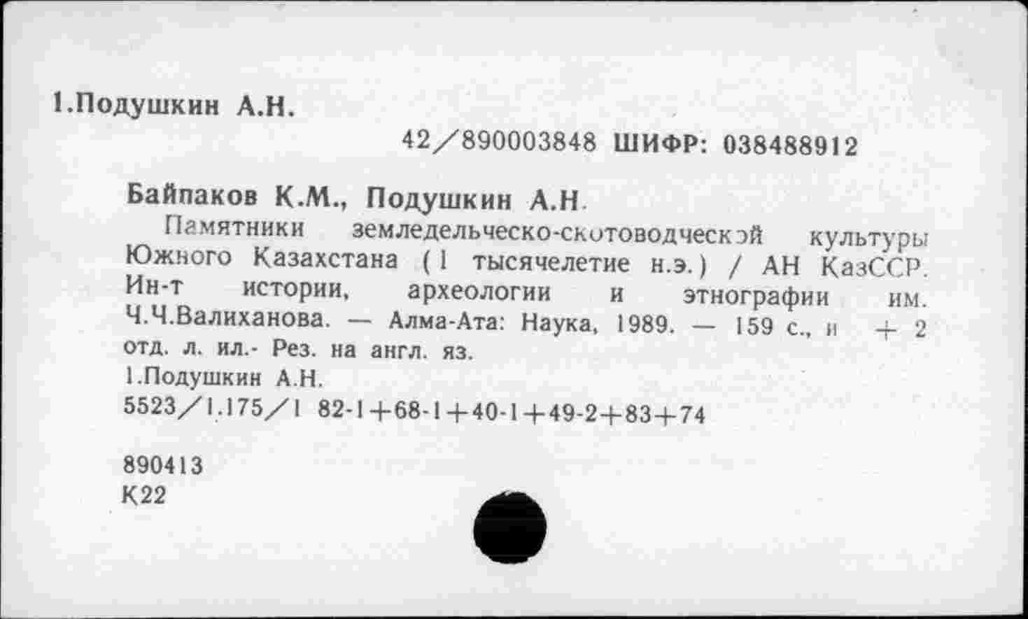 ﻿І.Подушкин A.H.
42/890003848 ШИФР: 038488912
Байпаков К.М., Подушкин А.Н
Памятники земледельческо-скотоводческой культуры Южного Казахстана ( 1 тысячелетие н.э. ) / АН КазССР. Ин-т истории, археологии и этнографии им. Ч.Ч.Валиханова. — Алма-Ата: Наука, 1989. — 159 с., и 4-2 отд. л. ил,- Рез. на англ. яз.
І.Подушкин АН.
5523/1.175/1 82-14-68-1+40-14-49-24-834-74
890413 К22